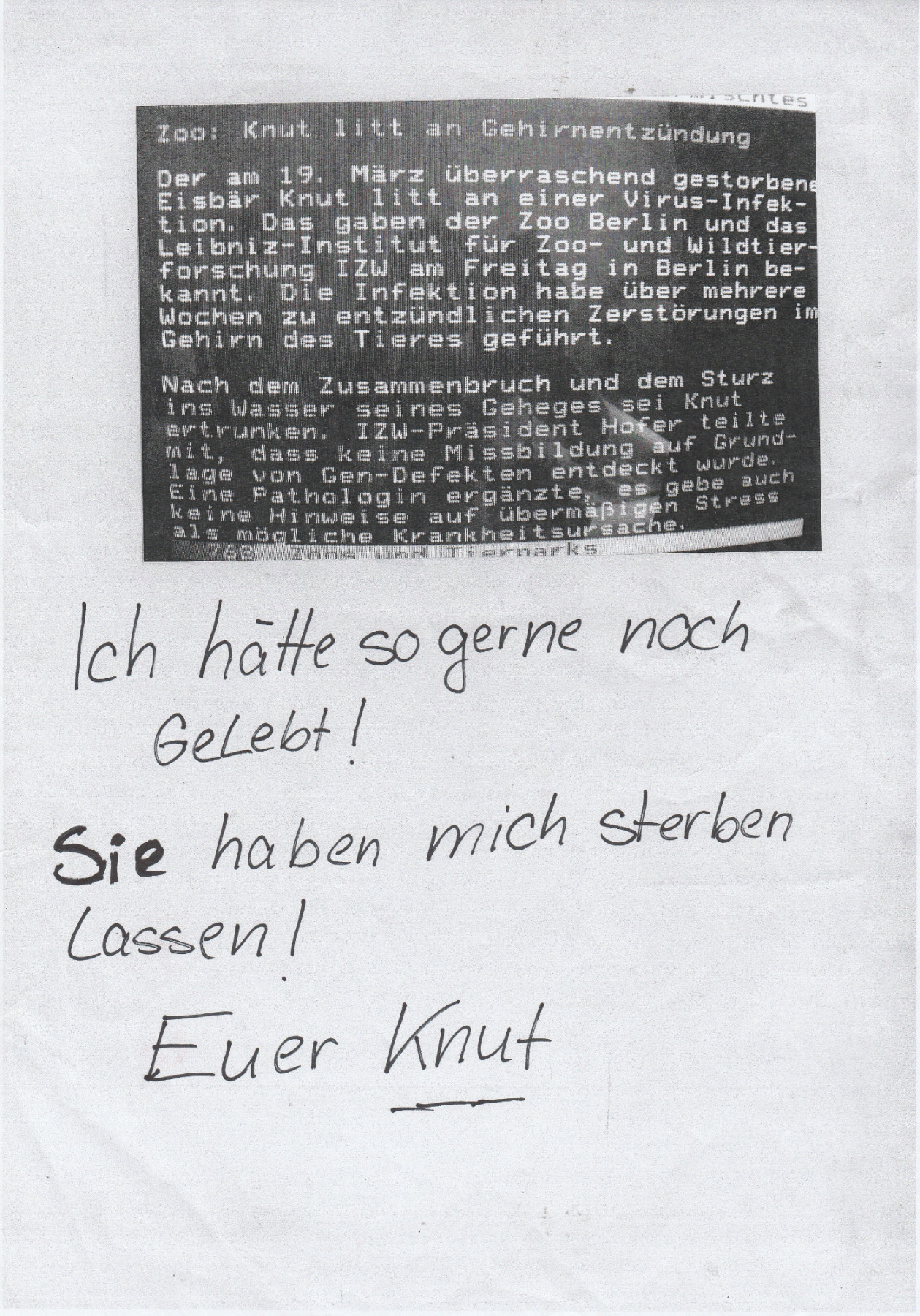 Hand-written telefax: “I would have loved to stay alive! You let me die! Yours, Knut". Above it, a photo of a teletext: "Zoo: Knut suffered from encephalitis. The polar bear Knut, who died suddenly on 19 March, was suffering from a viral infection (…) no deformities due to genetic defects (…) no indications of excessive stress"